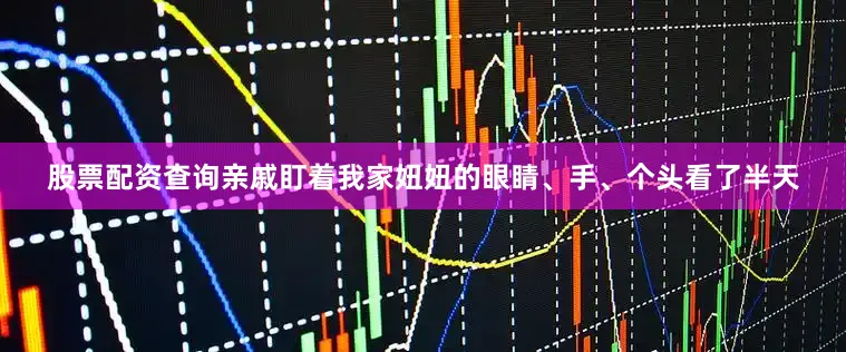 股票配资查询亲戚盯着我家妞妞的眼睛、手、个头看了半天