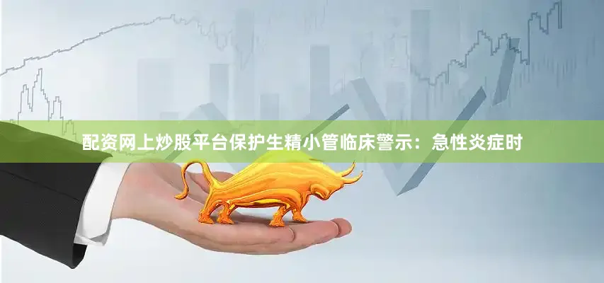 配资网上炒股平台保护生精小管临床警示：急性炎症时