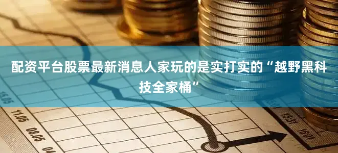 配资平台股票最新消息人家玩的是实打实的“越野黑科技全家桶”
