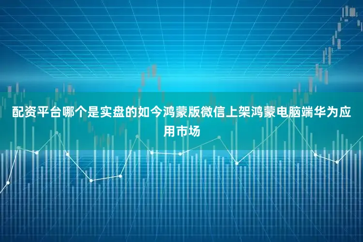 配资平台哪个是实盘的如今鸿蒙版微信上架鸿蒙电脑端华为应用市场