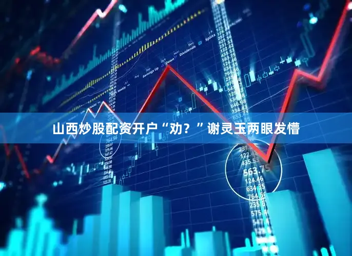 山西炒股配资开户“劝？”谢灵玉两眼发懵