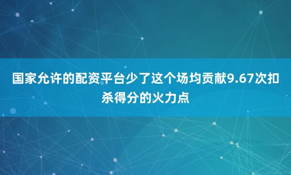 国家允许的配资平台少了这个场均贡献9.67次扣杀得分的火力点