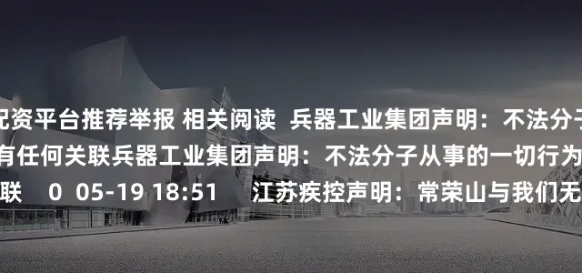 配资平台推荐举报 相关阅读  兵器工业集团声明：不法分子从事的一切行为均与我集团没有任何关联兵器工业集团声明：不法分子从事的一切行为均与我集团没有任何关联    0  05-19 18:51     江苏疾控声明：常荣山与我们无关江苏疾控声明：常荣山与我们无关    23  05-18 18:14     蚂蚁财富向香港耀才证券发起要约收购蚂蚁财富向香港耀才证券发起要约收购    28  04-2