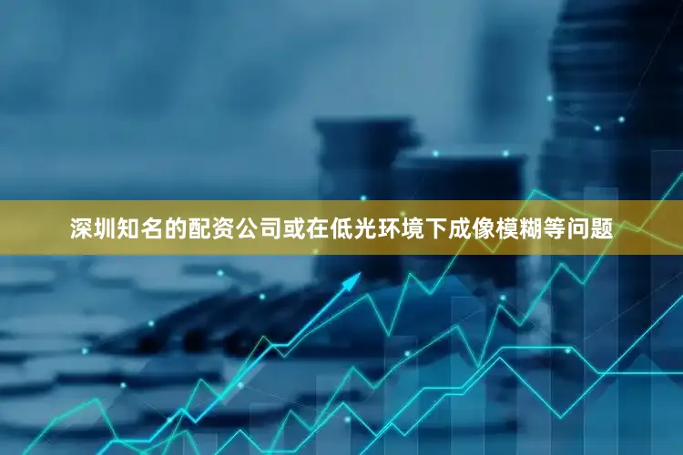 深圳知名的配资公司或在低光环境下成像模糊等问题